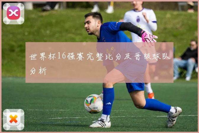 世界杯16强赛完整比分及晋级球队分析