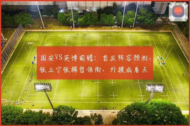 国安VS英博前瞻：首发阵容预测，张玉宁张稀哲领衔，外援成看点