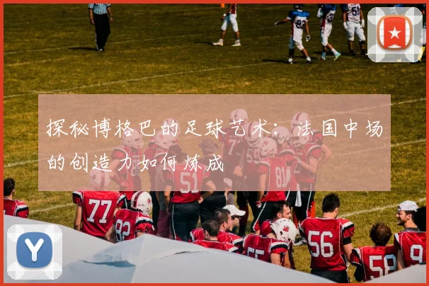 探秘博格巴的足球艺术:法国中场的创造力如何炼成