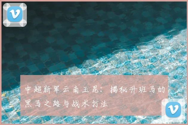 中超新军云南玉昆：揭秘升班马的黑马之路与战术打法