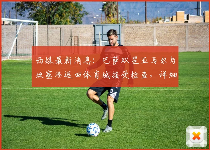 西媒最新消息：巴萨双星亚马尔与坎塞洛返回体育城接受检查，详细伤情评估进行中