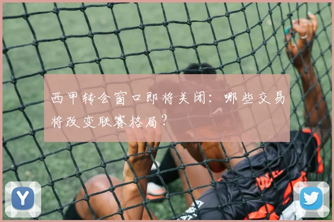 西甲转会窗口即将关闭：哪些交易将改变联赛格局？