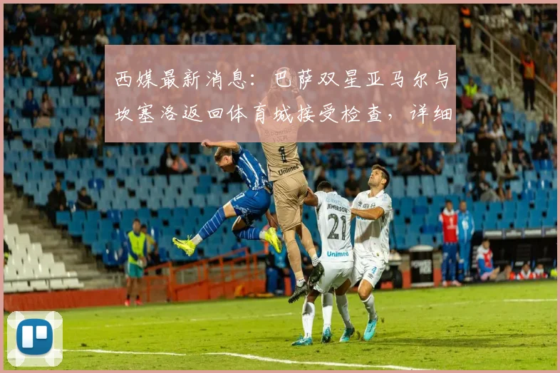 西媒最新消息:巴萨双星亚马尔与坎塞洛返回体育城接受检查,详细伤情评估进行中