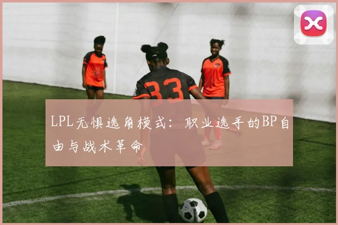 LPL无惧选角模式：职业选手的BP自由与战术革命