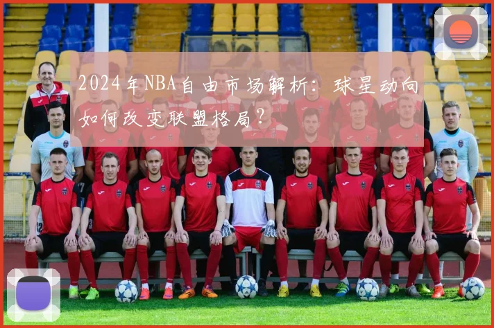 2024年NBA自由市场解析：球星动向如何改变联盟格局？