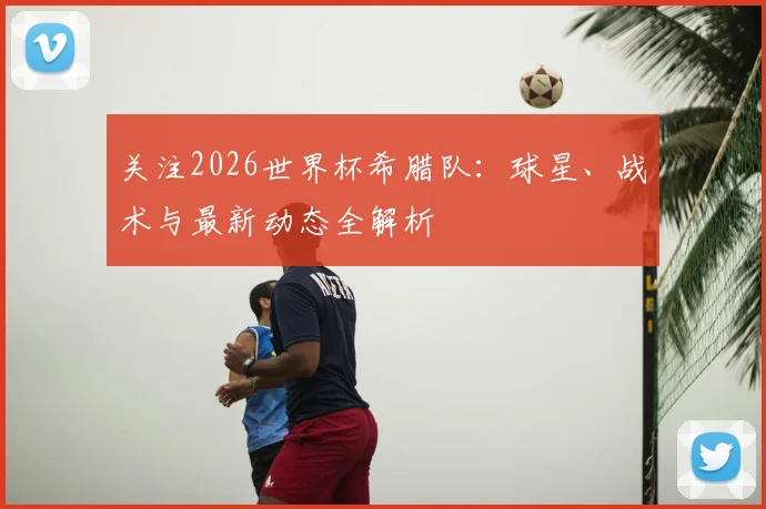 关注2026世界杯希腊队：球星、战术与最新动态全解析