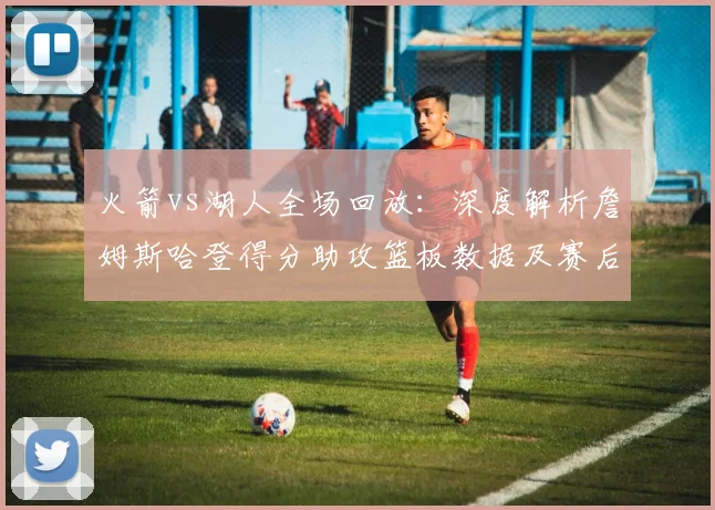 火箭vs湖人全场回放：深度解析詹姆斯哈登得分助攻篮板数据及赛后表现