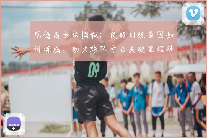 厄德高专访揭秘：良好训练氛围如何炼成，助力球队冲击关键里程碑