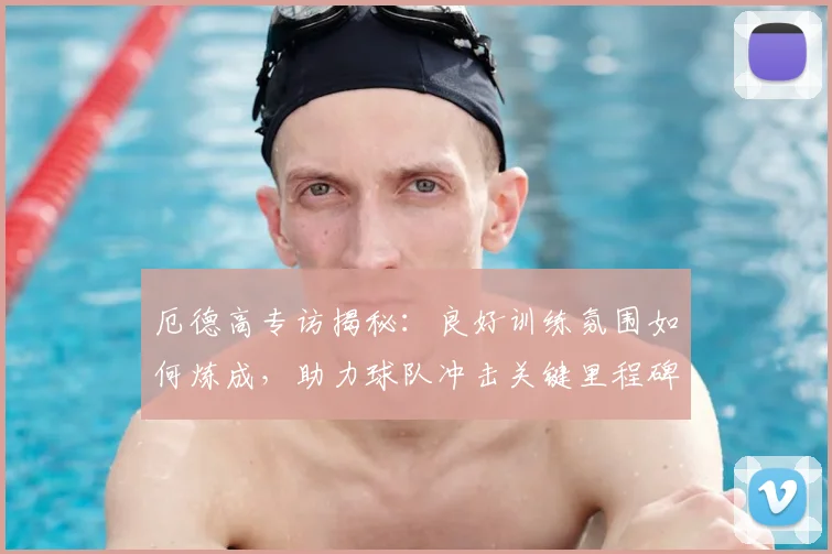 厄德高专访揭秘:良好训练氛围如何炼成,助力球队冲击关键里程碑